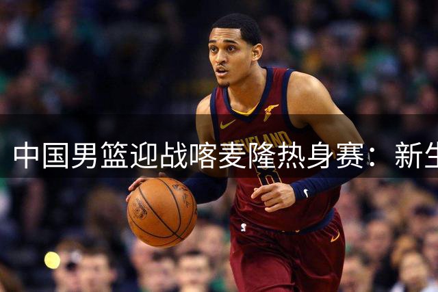 中国男篮迎战喀麦隆热身赛：新生代崛起与内线隐忧并存