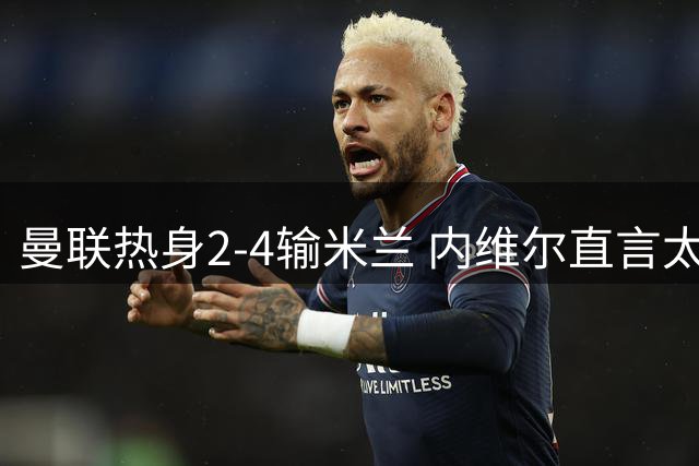 曼联热身2-4输米兰 内维尔直言太丢人
