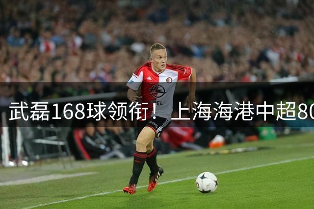 武磊168球领衔！上海海港中超800球里程碑背后的铁血传承