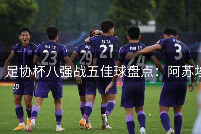 足协杯八强战五佳球盘点：阿苏埃侧钩绝技领衔 黑马频现引热议