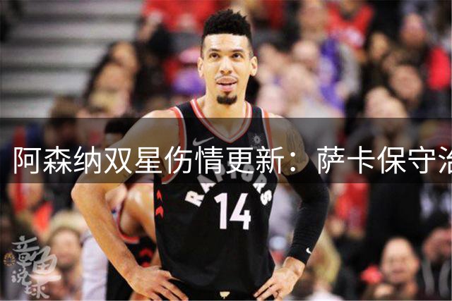 阿森纳双星伤情更新：萨卡保守治疗 萨利巴季初缺阵