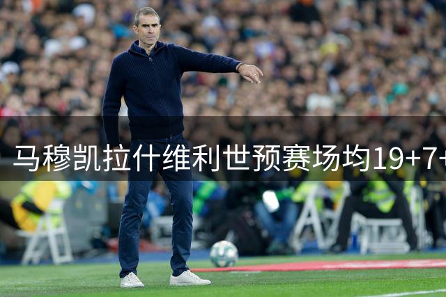 马穆凯拉什维利世预赛场均19+7+5表现亮眼
