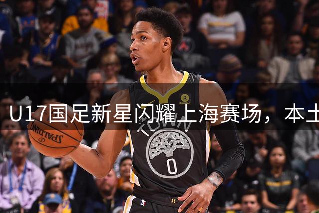 U17国足新星闪耀上海赛场，本土小将助球队强势晋级半决赛